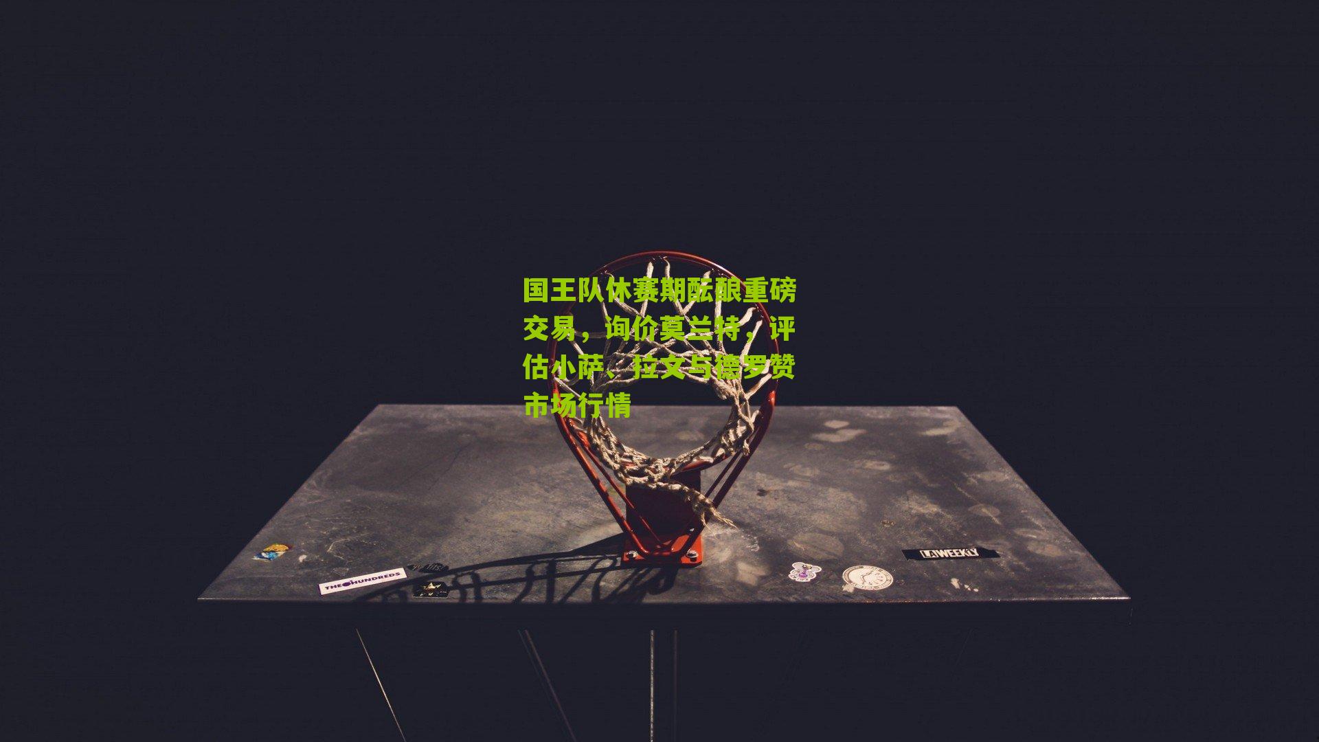 国王队休赛期酝酿重磅交易，询价莫兰特，评估小萨、拉文与德罗赞市场行情